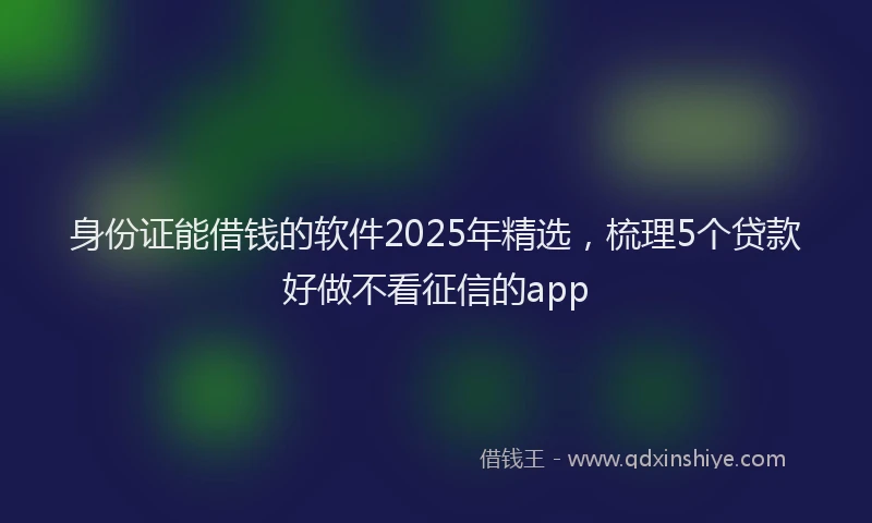 身份证能借钱的软件2025年精选，梳理5个贷款好做不看征信的app