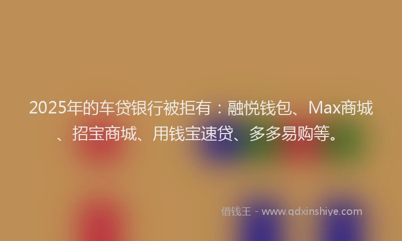 2025年的车贷银行被拒有：融悦钱包、Max商城、招宝商城、用钱宝速贷、多多易购等。