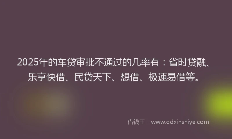 2025年的车贷审批不通过的几率有：省时贷融、乐享快借、民贷天下、想借、极速易借等。