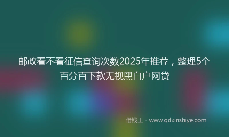 邮政看不看征信查询次数2025年推荐，整理5个百分百下款无视黑白户网贷