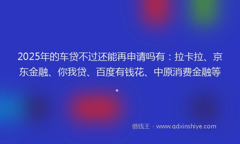 2025年的车贷不过还能再申请吗有：拉卡拉、京东金融、你我贷、百度有钱花、中原消费金融等。