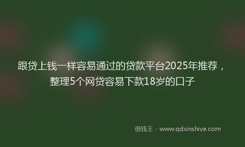 跟贷上钱一样容易通过的贷款平台2025年推荐，整理5个网贷容易下款18岁的口子