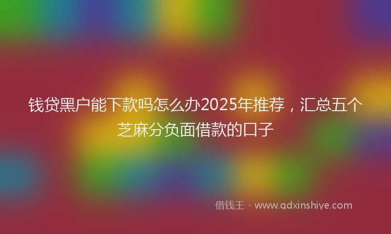 钱贷黑户能下款吗怎么办2025年推荐，汇总五个芝麻分负面借款的口子