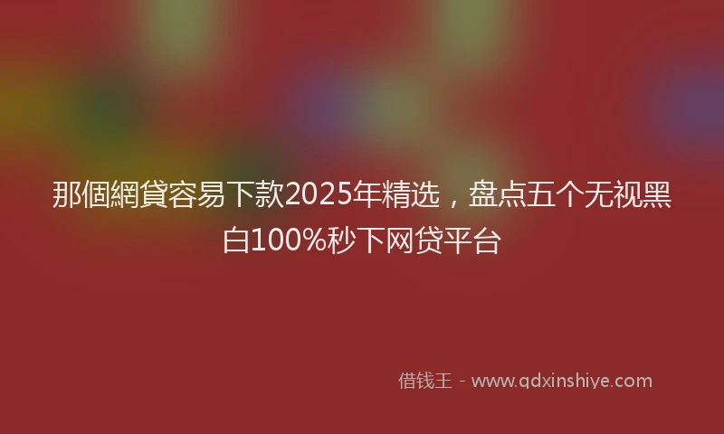 那個網貸容易下款2025年精选，盘点五个无视黑白100%秒下网贷平台