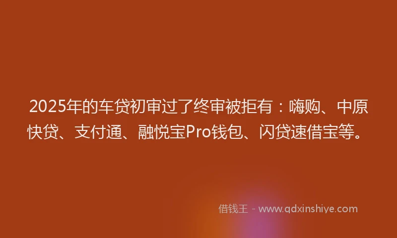 2025年的车贷初审过了终审被拒有：嗨购、中原快贷、支付通、融悦宝Pro钱包、闪贷速借宝等。