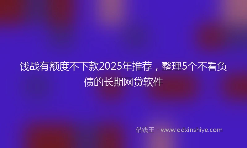 钱战有额度不下款2025年推荐，整理5个不看负债的长期网贷软件
