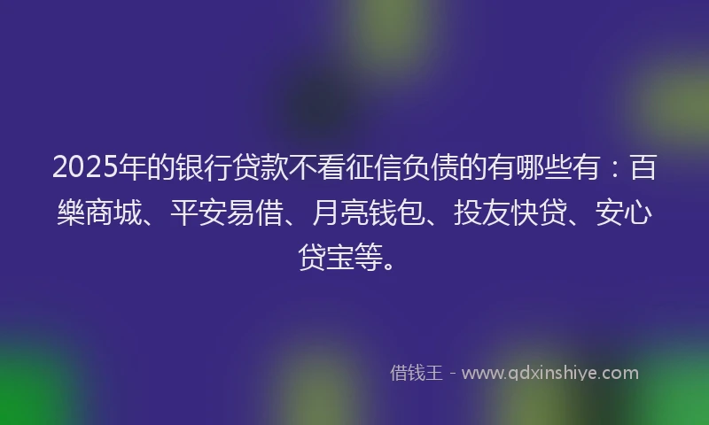 2025年的银行贷款不看征信负债的有哪些有：百樂商城、平安易借、月亮钱包、投友快贷、安心贷宝等。