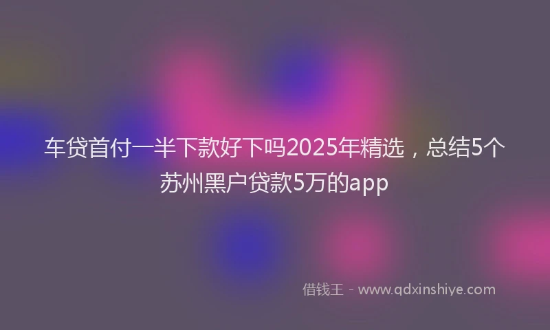 车贷首付一半下款好下吗2025年精选，总结5个苏州黑户贷款5万的app