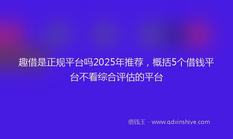 趣借是正规平台吗2025年推荐，概括5个借钱平台不看综合评估的平台