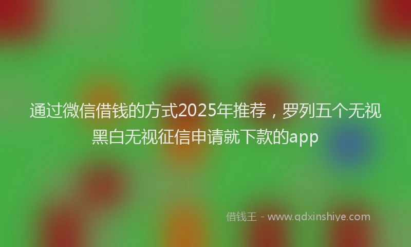通过微信借钱的方式2025年推荐，罗列五个无视黑白无视征信申请就下款的app