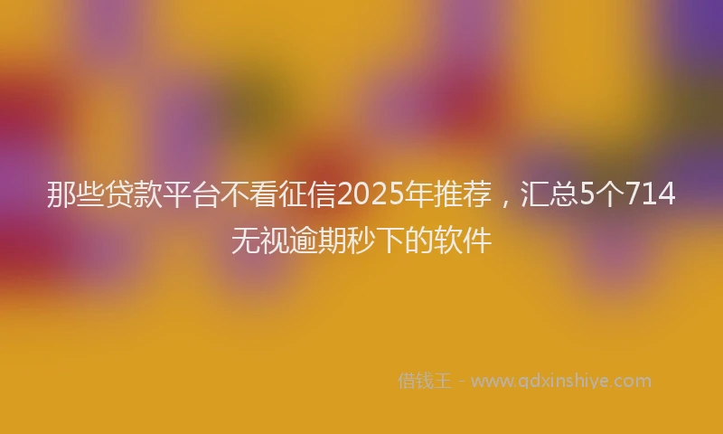 那些贷款平台不看征信2025年推荐，汇总5个714无视逾期秒下的软件