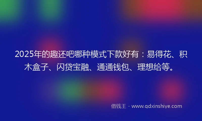 2025年的趣还吧哪种模式下款好有：易得花、积木盒子、闪贷宝融、通通钱包、理想给等。