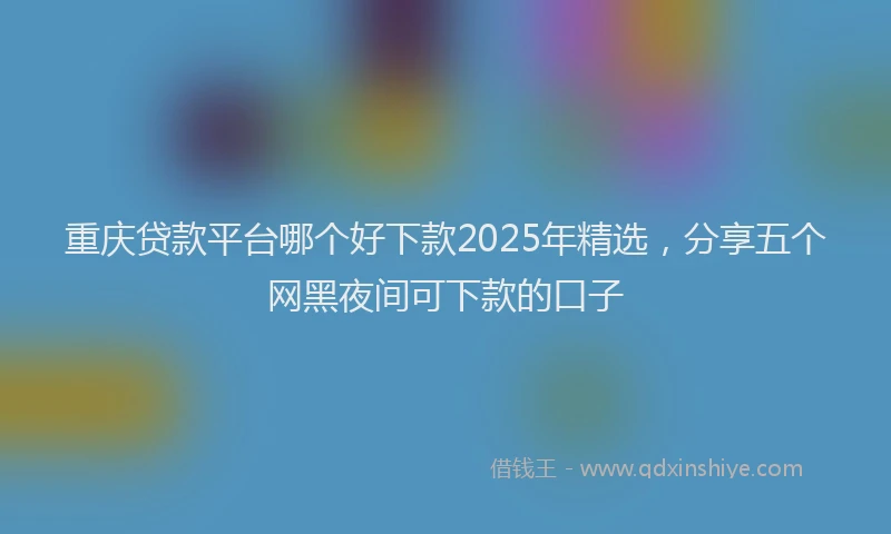 重庆贷款平台哪个好下款2025年精选，分享五个网黑夜间可下款的口子
