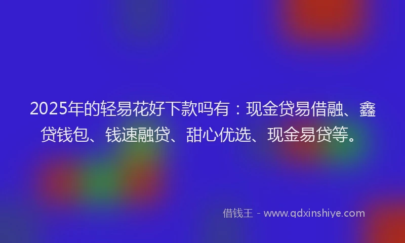 2025年的轻易花好下款吗有：现金贷易借融、鑫贷钱包、钱速融贷、甜心优选、现金易贷等。