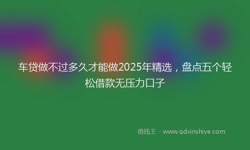 车贷做不过多久才能做2025年精选，盘点五个轻松借款无压力口子