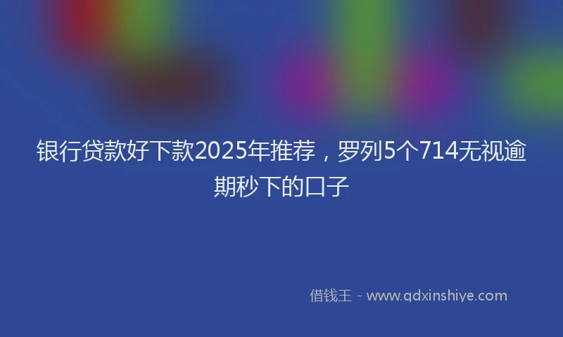 银行贷款好下款2025年推荐，罗列5个714无视逾期秒下的口子