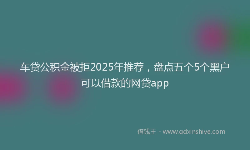 车贷公积金被拒2025年推荐，盘点五个5个黑户可以借款的网贷app