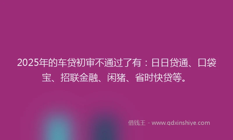 2025年的车贷初审不通过了有：日日贷通、口袋宝、招联金融、闲猪、省时快贷等。
