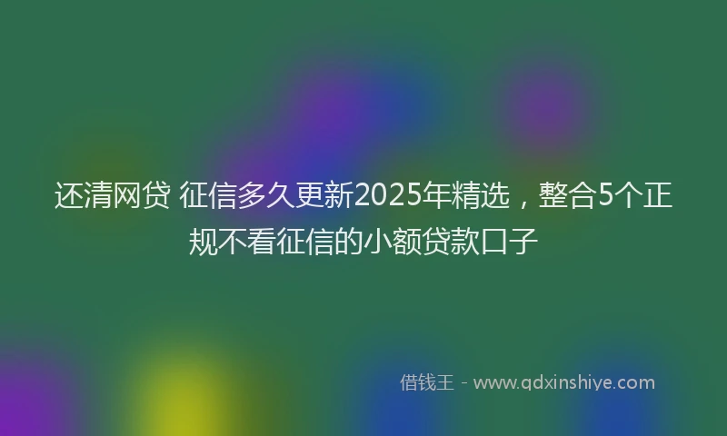 还清网贷 征信多久更新2025年精选，整合5个正规不看征信的小额贷款口子