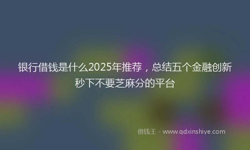 银行借钱是什么2025年推荐，总结五个金融创新秒下不要芝麻分的平台