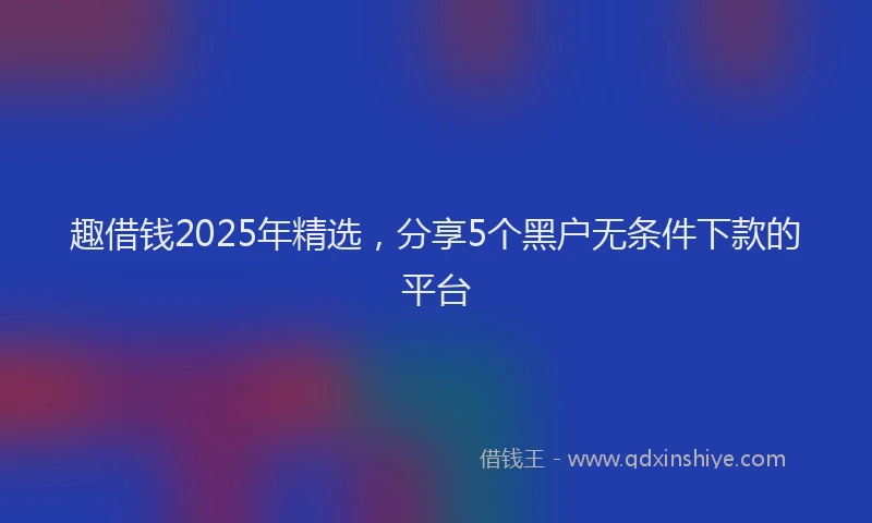 趣借钱2025年精选，分享5个黑户无条件下款的平台