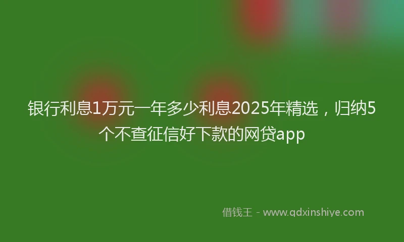 银行利息1万元一年多少利息2025年精选，归纳5个不查征信好下款的网贷app