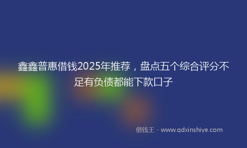 鑫鑫普惠借钱2025年推荐，盘点五个综合评分不足有负债都能下款口子