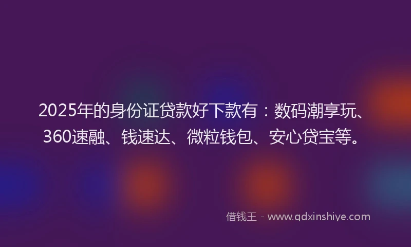 2025年的身份证贷款好下款有：数码潮享玩、360速融、钱速达、微粒钱包、安心贷宝等。