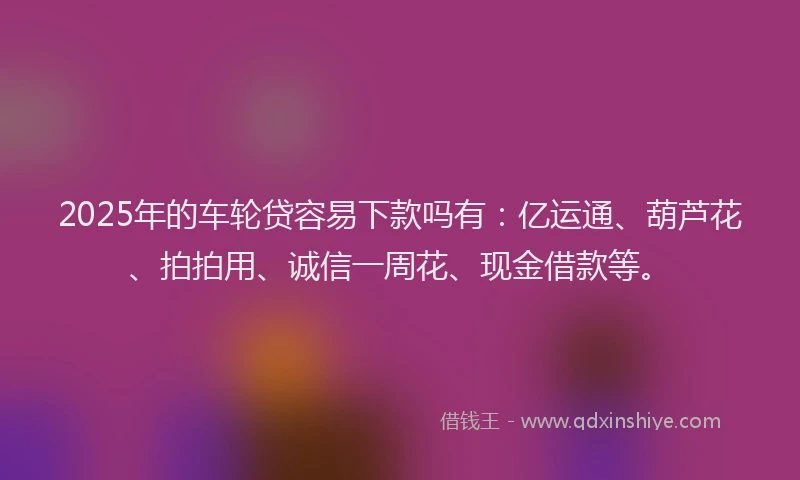 2025年的车轮贷容易下款吗有：亿运通、葫芦花、拍拍用、诚信一周花、现金借款等。