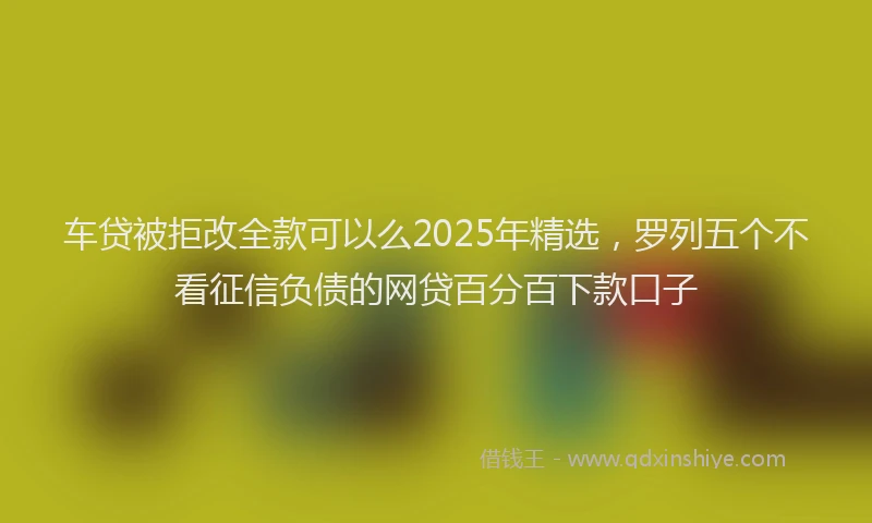 车贷被拒改全款可以么2025年精选，罗列五个不看征信负债的网贷百分百下款口子