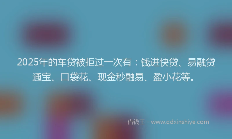 2025年的车贷被拒过一次有：钱进快贷、易融贷通宝、口袋花、现金秒融易、盈小花等。
