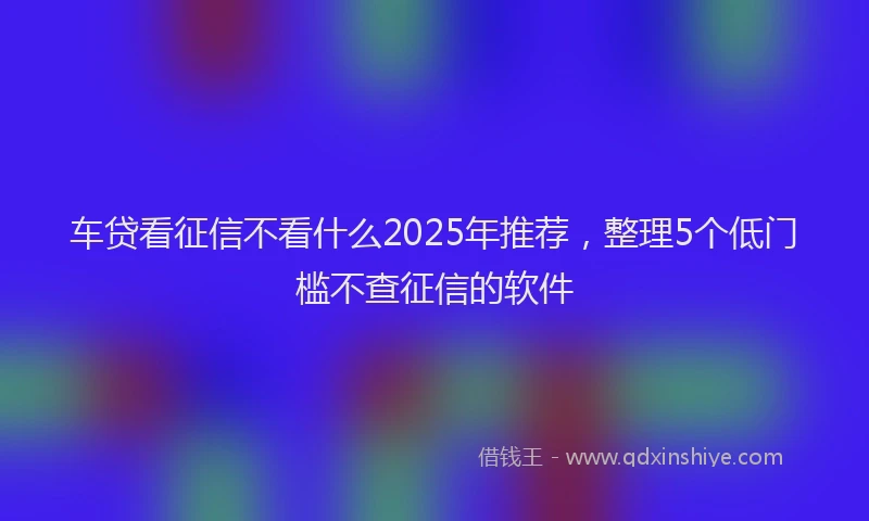 车贷看征信不看什么2025年推荐，整理5个低门槛不查征信的软件