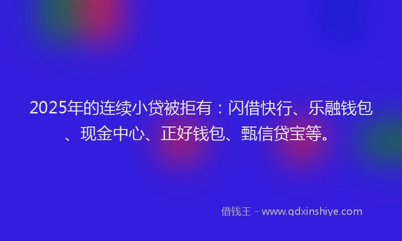 2025年的连续小贷被拒有：闪借快行、乐融钱包、现金中心、正好钱包、甄信贷宝等。