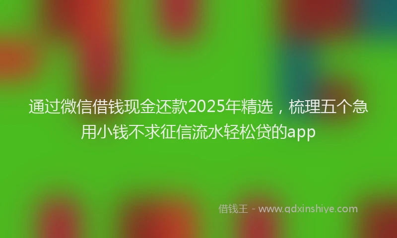 通过微信借钱现金还款2025年精选，梳理五个急用小钱不求征信流水轻松贷的app