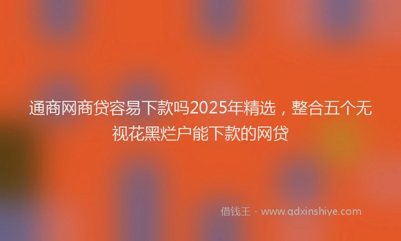 通商网商贷容易下款吗2025年精选，整合五个无视花黑烂户能下款的网贷