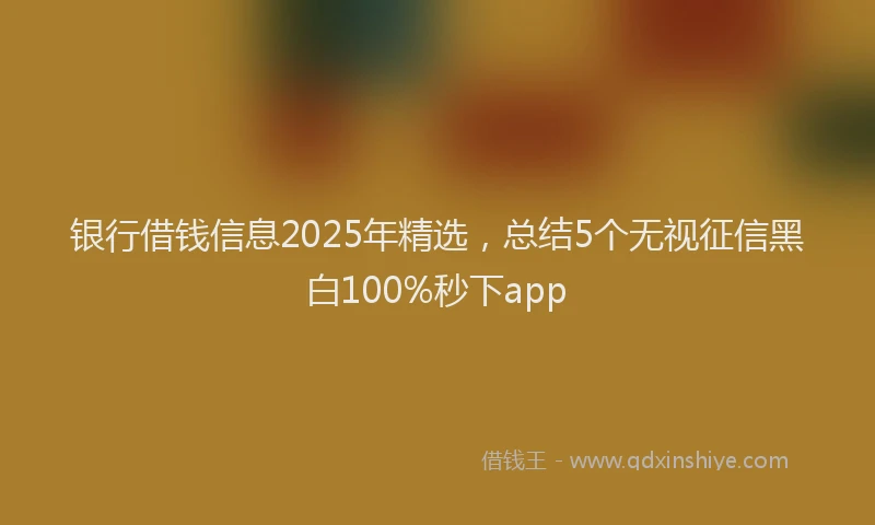 银行借钱信息2025年精选，总结5个无视征信黑白100%秒下app