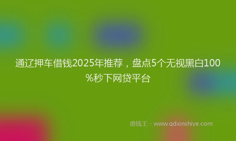 通辽押车借钱2025年推荐，盘点5个无视黑白100%秒下网贷平台