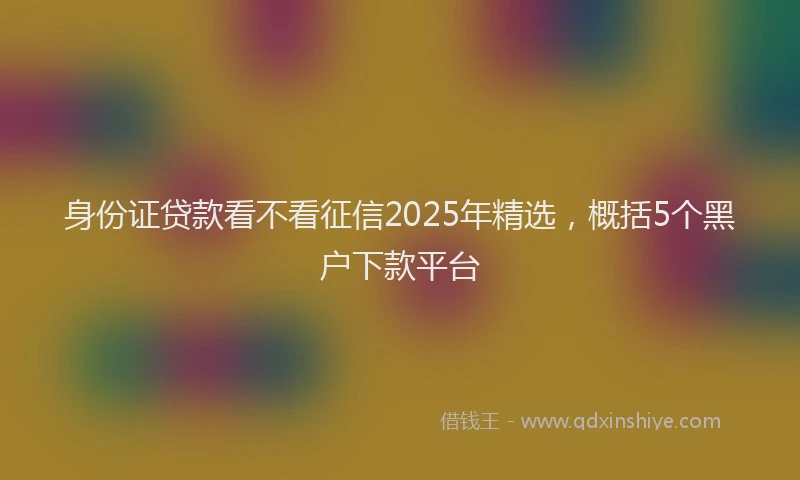 身份证贷款看不看征信2025年精选，概括5个黑户下款平台