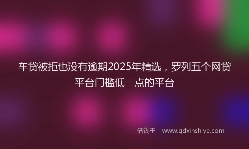车贷被拒也没有逾期2025年精选，罗列五个网贷平台门槛低一点的平台