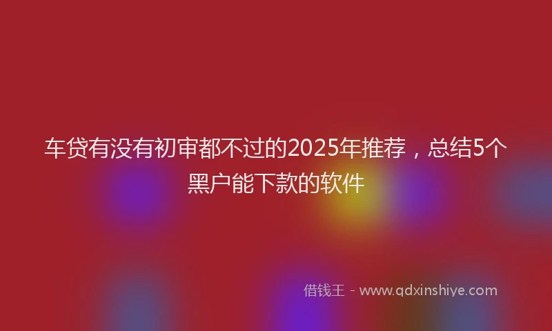 车贷有没有初审都不过的2025年推荐，总结5个黑户能下款的软件
