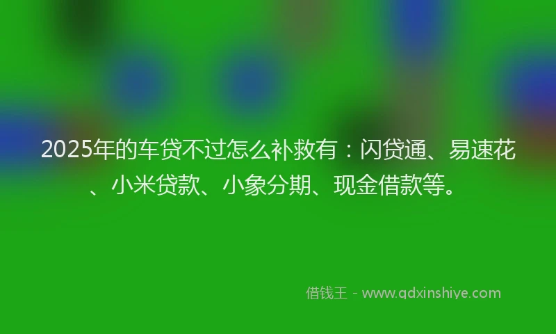 2025年的车贷不过怎么补救有：闪贷通、易速花、小米贷款、小象分期、现金借款等。