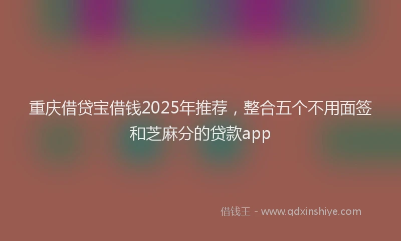 重庆借贷宝借钱2025年推荐，整合五个不用面签和芝麻分的贷款app
