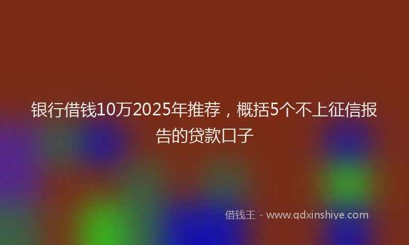 银行借钱10万2025年推荐，概括5个不上征信报告的贷款口子