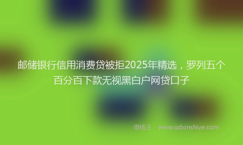邮储银行信用消费贷被拒2025年精选，罗列五个百分百下款无视黑白户网贷口子