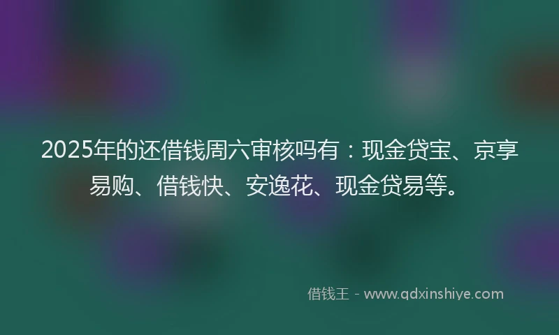 2025年的还借钱周六审核吗有：现金贷宝、京享易购、借钱快、安逸花、现金贷易等。
