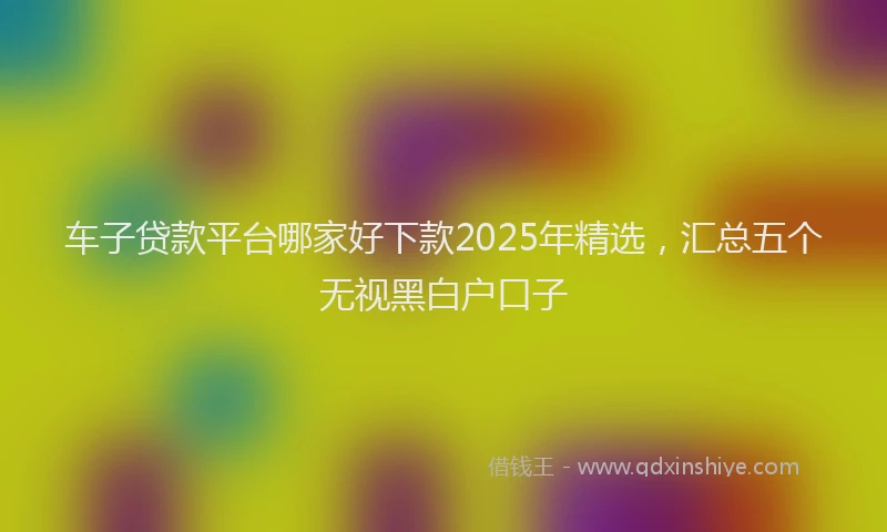 车子贷款平台哪家好下款2025年精选，汇总五个无视黑白户口子