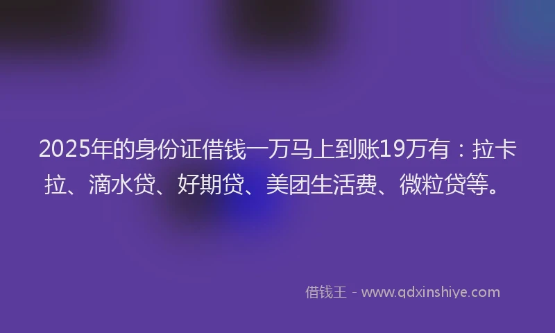 2025年的身份证借钱一万马上到账19万有：拉卡拉、滴水贷、好期贷、美团生活费、微粒贷等。
