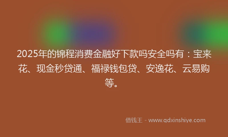 2025年的锦程消费金融好下款吗安全吗有：宝来花、现金秒贷通、福禄钱包贷、安逸花、云易购等。