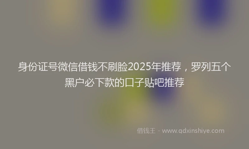 身份证号微信借钱不刷脸2025年推荐，罗列五个黑户必下款的口子贴吧推荐