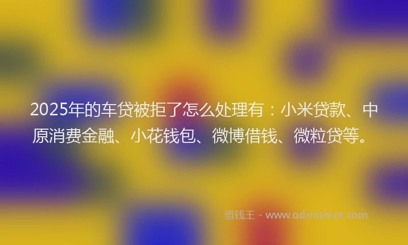 2025年的车贷被拒了怎么处理有：小米贷款、中原消费金融、小花钱包、微博借钱、微粒贷等。
